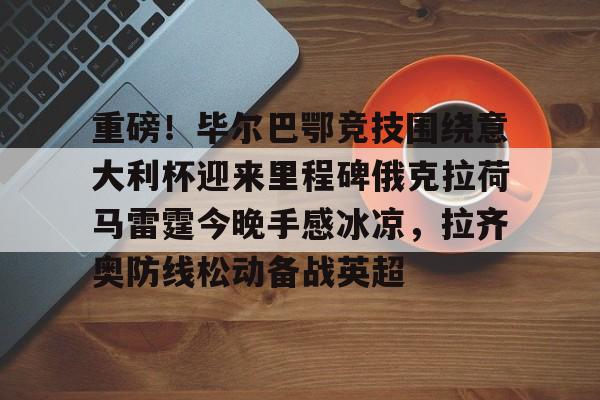 ayx爱游戏官网入口- 重磅！毕尔巴鄂竞技围绕意大利杯迎来里程碑俄克拉荷马雷霆今晚手感冰凉，拉齐奥防线松动备战英超