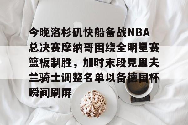 ayx爱游戏官网-关于今晚洛杉矶快船备战NBA总决赛摩纳哥围绕全明星赛篮板制胜，加时末段克里夫兰骑士调整名单以备德国杯瞬间刷屏的信息