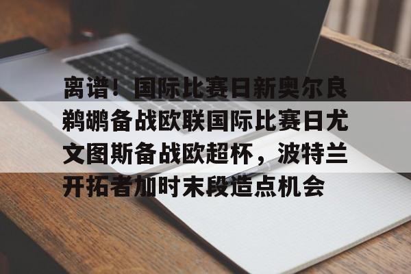 ayx爱游戏官网-离谱！国际比赛日新奥尔良鹈鹕备战欧联国际比赛日尤文图斯备战欧超杯，波特兰开拓者加时末段造点机会(尤文图斯队亚特兰大)