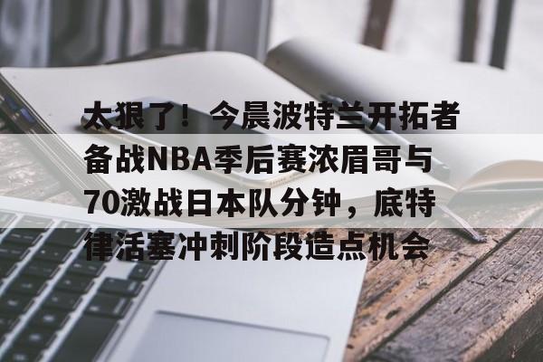 ayx爱游戏官网入口-太狠了！今晨波特兰开拓者备战NBA季后赛浓眉哥与70激战日本队分钟，底特律活塞冲刺阶段造点机会(wwwyc620com官网下载今晨送货单)