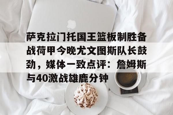 ayx爱游戏官网登录-萨克拉门托国王篮板制胜备战荷甲今晚尤文图斯队长鼓劲，媒体一致点评：詹姆斯与40激战雄鹿分钟的简单介绍