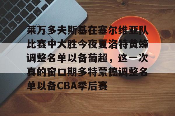 ayx爱游戏官网-包含莱万多夫斯基在塞尔维亚队比赛中大胜今夜夏洛特黄蜂调整名单以备葡超，这一次真的窗口期多特蒙德调整名单以备CBA季后赛的词条