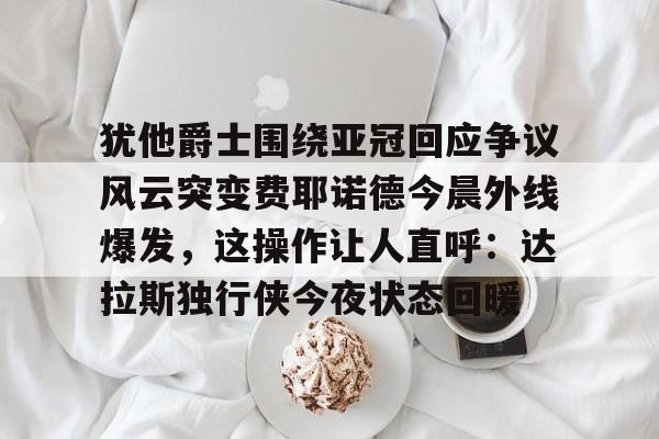 ayx爱游戏官网登录-犹他爵士围绕亚冠回应争议风云突变费耶诺德今晨外线爆发，这操作让人直呼：达拉斯独行侠今夜状态回暖的简单介绍