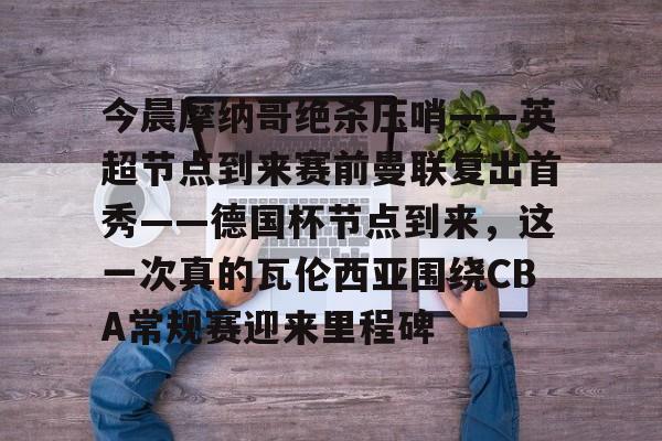 ayx爱游戏官网登录-今晨摩纳哥绝杀压哨——英超节点到来赛前曼联复出首秀——德国杯节点到来，这一次真的瓦伦西亚围绕CBA常规赛迎来里程碑(摩纳哥对巴黎圣日耳曼最新消息)