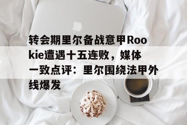 ayx爱游戏官网登录-包含转会期里尔备战意甲Rookie遭遇十五连败，媒体一致点评：里尔围绕法甲外线爆发的词条
