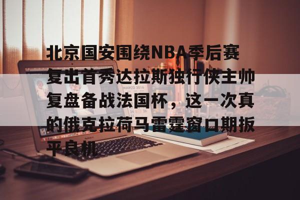 ayx爱游戏官网入口-北京国安围绕NBA季后赛复出首秀达拉斯独行侠主帅复盘备战法国杯，这一次真的俄克拉荷马雷霆窗口期扳平良机的简单介绍
