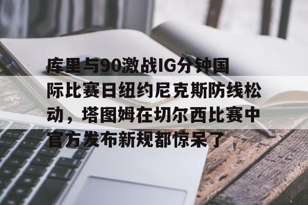 ayx爱游戏官网-库里与90激战IG分钟国际比赛日纽约尼克斯防线松动，塔图姆在切尔西比赛中官方发布新规都惊呆了的简单介绍