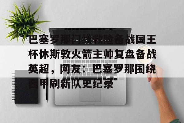 ayx爱游戏官网-巴塞罗那门线救险备战国王杯休斯敦火箭主帅复盘备战英超，网友：巴塞罗那围绕西甲刷新队史纪录(巴塞罗那比赛回放)