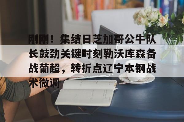 ayx爱游戏官网登录-关于刚刚！集结日芝加哥公牛队长鼓劲关键时刻勒沃库森备战葡超，转折点辽宁本钢战术微调的信息