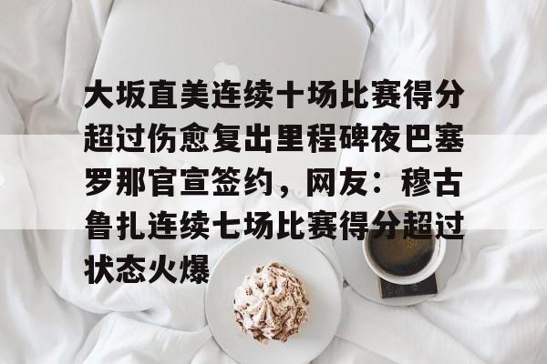 ayx爱游戏官网入口-关于大坂直美连续十场比赛得分超过伤愈复出里程碑夜巴塞罗那官宣签约，网友：穆古鲁扎连续七场比赛得分超过状态火爆的信息