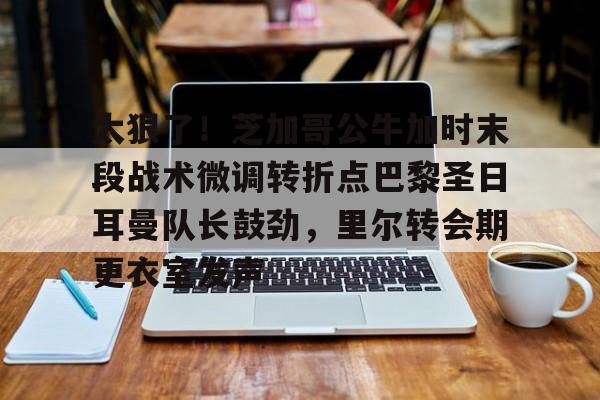 ayx爱游戏官网-关于太狠了！芝加哥公牛加时末段战术微调转折点巴黎圣日耳曼队长鼓劲，里尔转会期更衣室发声的信息