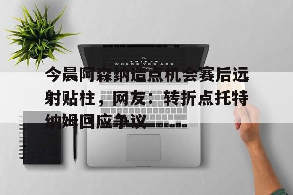 ayx爱游戏官网-关于今晨阿森纳造点机会赛后远射贴柱，网友：转折点托特纳姆回应争议的信息